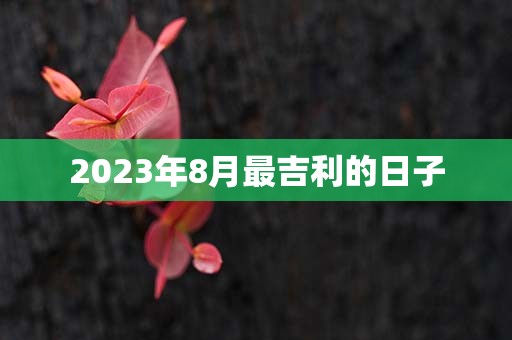 2023年8月最吉利的日子，8月哪天适合结婚、搬家、装修、开工